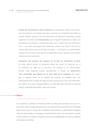 — 8
→→ Grado de conocimiento de la empresa: Es importante saber si las perso-
nas que figuran en la base de datos conocen la compañía. Este dato se
puede obtener gracias a las herramientas de inbound marketing, ya que
registran el número de interacciones que el registro ha llevado a cabo con
la empresa. Al respecto, podríamos decir que, a partir de tres interaccio-
nes — ya sean descargas de contenido, visitas a la web o clics en un
correo electrónico que se le haya enviado —, el usuario ya está familia-
rizado con la marca. Este eje se corresponde al que aparece en la parte
derecha de la ilustración.
→→ Momento del proceso de compra en el que se encuentra el lead:
En este último punto, la empresa debe de estar al corriente de si
el contacto se halla en un proceso de compra o no. Afortunada-
mente, este aspecto puede identificarse a través de determina-
dos contenidos que figuran en el sitio web de la empresa. Por ejem-
plo, si alguien entra en la página de precios, es posible que esté
planteándose la compra de alguno de los productos y servicios ofertados.
En cuanto a su eje correspondiente, se trata del que alcanza la esquina
inferior izquierda del gráfico que nos ocupa.
Paso 2
Completar el perfil de cada usuario
En ocasiones, cuando la empresa pide los datos por primera vez a un in-
ternauta, sólo le exige proporcionar una información personal muy limitada,
para evitar que se canse de completar el formulario y abandone la página
web. De este modo, se consigue maximizar las ratios de conversión. Cuanto
menos datos se soliciten, mayores serán las posibilidades de que se registre
en la base de datos.
Lead nurturing y Lead scoring en el Inbound Marketing
El enfoque de InboundCycle
 