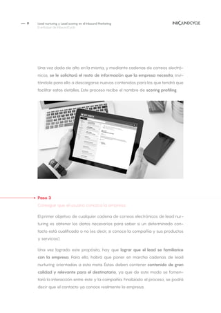 — 9
Una vez dado de alto en la misma, y mediante cadenas de correos electró-
nicos, se le solicitará el resto de información que la empresa necesita, invi-
tándole para ello a descargarse nuevos contenidos para los que tendrá que
facilitar estos detalles. Este proceso recibe el nombre de scoring profiling.
Paso 3
Conseguir que el usuario conozca la empresa
El primer objetivo de cualquier cadena de correos electrónicos de lead nur-
turing es obtener los datos necesarios para saber si un determinado con-
tacto está cualificado o no (es decir, si conoce la compañía y sus productos
y servicios).
Una vez logrado este propósito, hay que lograr que el lead se familiarice
con la empresa. Para ello, habrá que poner en marcha cadenas de lead
nurturing orientadas a esta meta. Éstas deben contener contenido de gran
calidad y relevante para el destinatario, ya que de este modo se fomen-
tará la interacción entre éste y la compañía. Finalizado el proceso, se podrá
decir que el contacto ya conoce realmente la empresa.
Lead nurturing y Lead scoring en el Inbound Marketing
El enfoque de InboundCycle
 