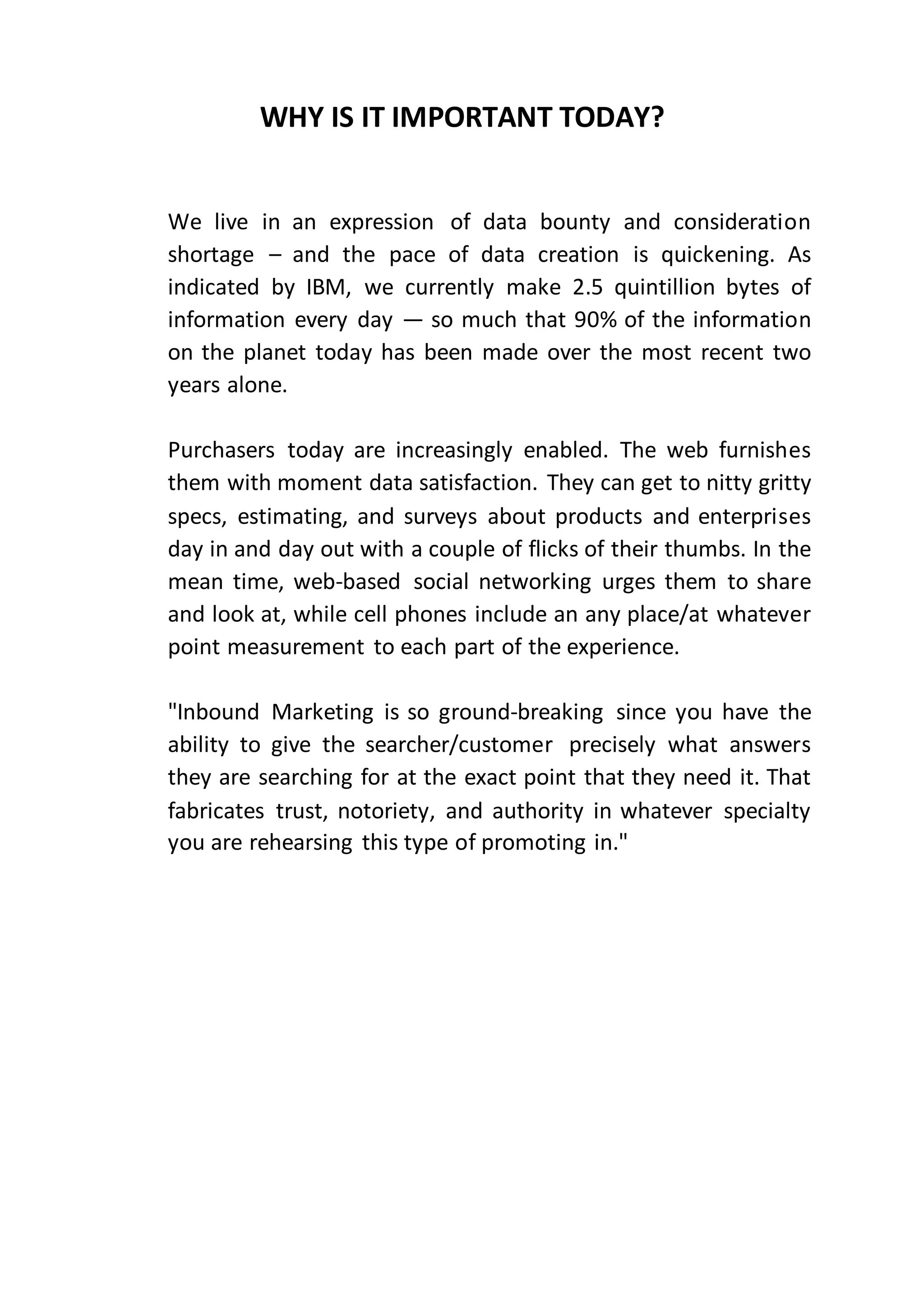 WHY IS IT IMPORTANT TODAY?
We live in an expression of data bounty and consideration
shortage – and the pace of data creation is quickening. As
indicated by IBM, we currently make 2.5 quintillion bytes of
information every day — so much that 90% of the information
on the planet today has been made over the most recent two
years alone.
Purchasers today are increasingly enabled. The web furnishes
them with moment data satisfaction. They can get to nitty gritty
specs, estimating, and surveys about products and enterprises
day in and day out with a couple of flicks of their thumbs. In the
mean time, web-based social networking urges them to share
and look at, while cell phones include an any place/at whatever
point measurement to each part of the experience.
"Inbound Marketing is so ground-breaking since you have the
ability to give the searcher/customer precisely what answers
they are searching for at the exact point that they need it. That
fabricates trust, notoriety, and authority in whatever specialty
you are rehearsing this type of promoting in."
 