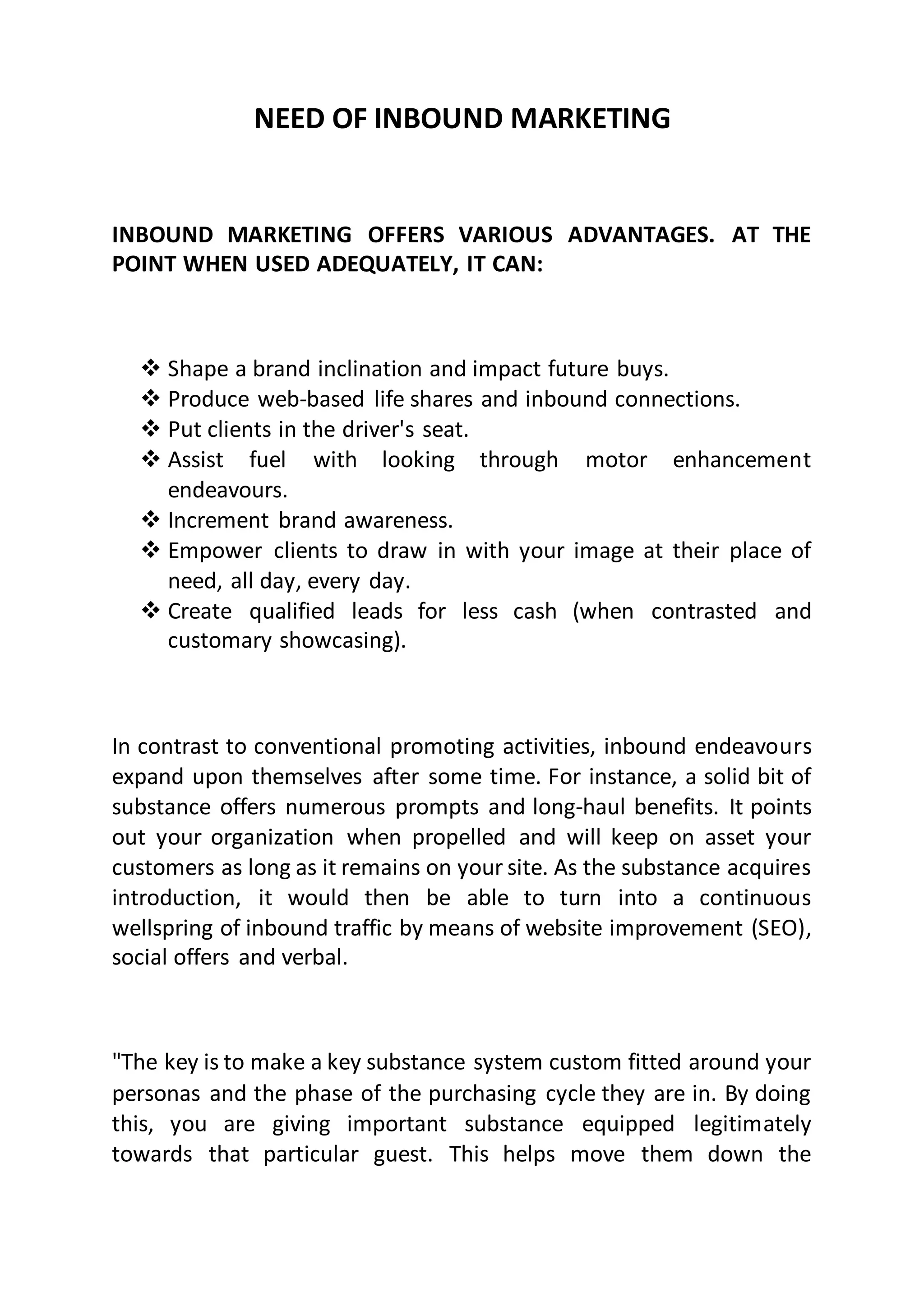 NEED OF INBOUND MARKETING
INBOUND MARKETING OFFERS VARIOUS ADVANTAGES. AT THE
POINT WHEN USED ADEQUATELY, IT CAN:
 Shape a brand inclination and impact future buys.
 Produce web-based life shares and inbound connections.
 Put clients in the driver's seat.
 Assist fuel with looking through motor enhancement
endeavours.
 Increment brand awareness.
 Empower clients to draw in with your image at their place of
need, all day, every day.
 Create qualified leads for less cash (when contrasted and
customary showcasing).
In contrast to conventional promoting activities, inbound endeavours
expand upon themselves after some time. For instance, a solid bit of
substance offers numerous prompts and long-haul benefits. It points
out your organization when propelled and will keep on asset your
customers as long as it remains on your site. As the substance acquires
introduction, it would then be able to turn into a continuous
wellspring of inbound traffic by means of website improvement (SEO),
social offers and verbal.
"The key is to make a key substance system custom fitted around your
personas and the phase of the purchasing cycle they are in. By doing
this, you are giving important substance equipped legitimately
towards that particular guest. This helps move them down the
 