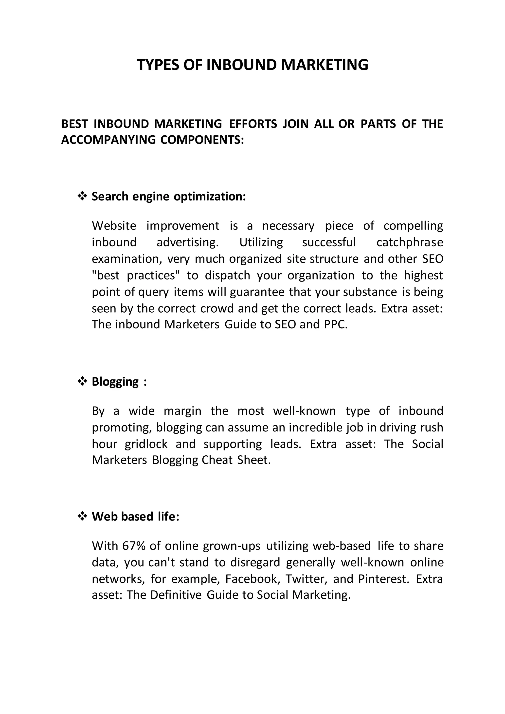 TYPES OF INBOUND MARKETING
BEST INBOUND MARKETING EFFORTS JOIN ALL OR PARTS OF THE
ACCOMPANYING COMPONENTS:
 Search engine optimization:
Website improvement is a necessary piece of compelling
inbound advertising. Utilizing successful catchphrase
examination, very much organized site structure and other SEO
"best practices" to dispatch your organization to the highest
point of query items will guarantee that your substance is being
seen by the correct crowd and get the correct leads. Extra asset:
The inbound Marketers Guide to SEO and PPC.
 Blogging :
By a wide margin the most well-known type of inbound
promoting, blogging can assume an incredible job in driving rush
hour gridlock and supporting leads. Extra asset: The Social
Marketers Blogging Cheat Sheet.
 Web based life:
With 67% of online grown-ups utilizing web-based life to share
data, you can't stand to disregard generally well-known online
networks, for example, Facebook, Twitter, and Pinterest. Extra
asset: The Definitive Guide to Social Marketing.
 
