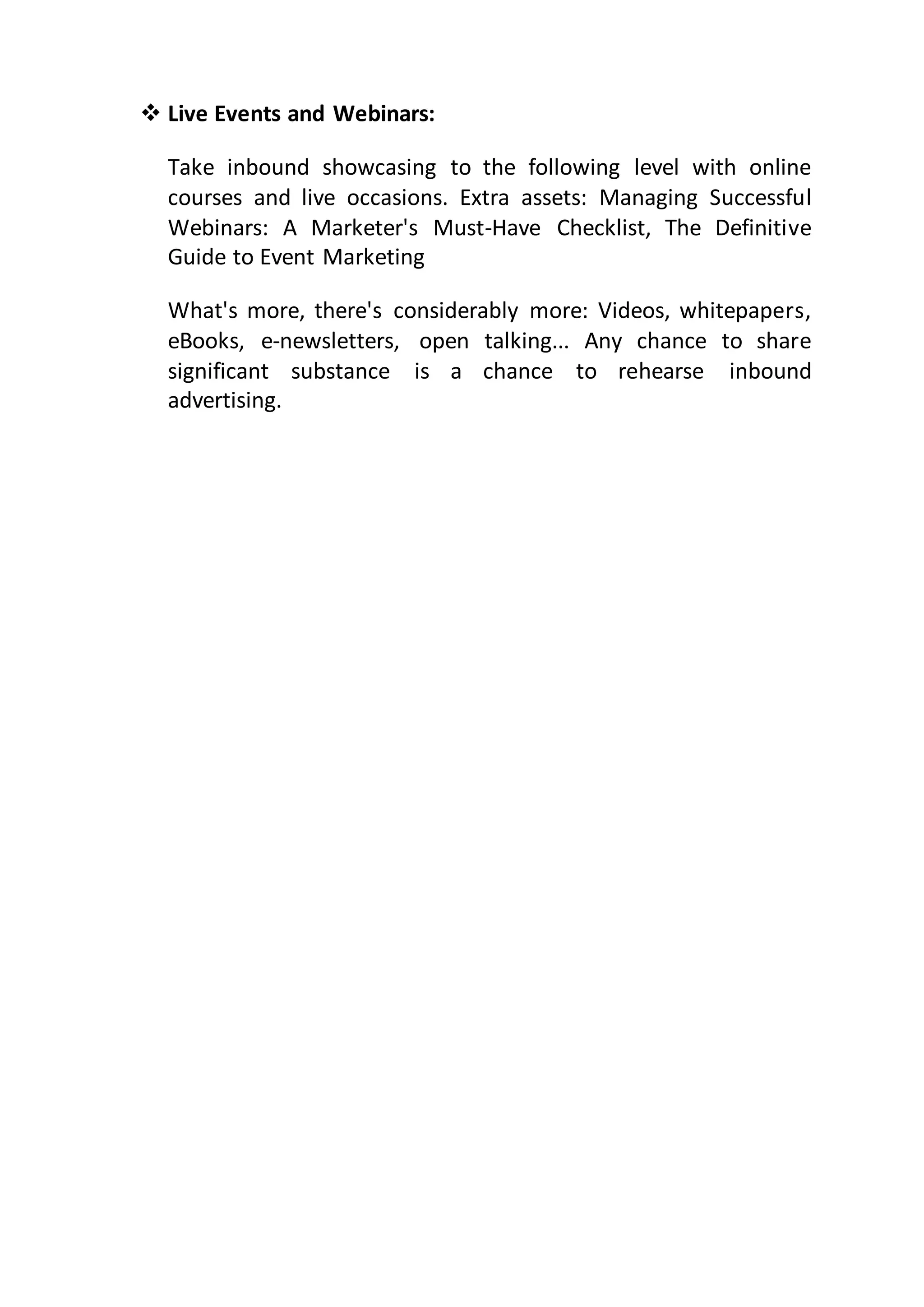  Live Events and Webinars:
Take inbound showcasing to the following level with online
courses and live occasions. Extra assets: Managing Successful
Webinars: A Marketer's Must-Have Checklist, The Definitive
Guide to Event Marketing
What's more, there's considerably more: Videos, whitepapers,
eBooks, e-newsletters, open talking... Any chance to share
significant substance is a chance to rehearse inbound
advertising.
 