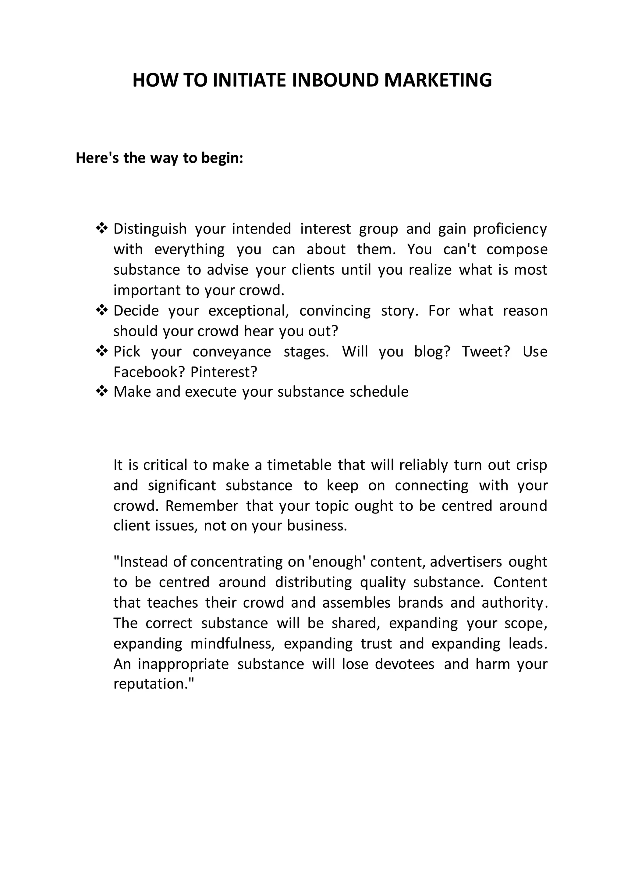 HOW TO INITIATE INBOUND MARKETING
Here's the way to begin:
 Distinguish your intended interest group and gain proficiency
with everything you can about them. You can't compose
substance to advise your clients until you realize what is most
important to your crowd.
 Decide your exceptional, convincing story. For what reason
should your crowd hear you out?
 Pick your conveyance stages. Will you blog? Tweet? Use
Facebook? Pinterest?
 Make and execute your substance schedule
It is critical to make a timetable that will reliably turn out crisp
and significant substance to keep on connecting with your
crowd. Remember that your topic ought to be centred around
client issues, not on your business.
"Instead of concentrating on 'enough' content, advertisers ought
to be centred around distributing quality substance. Content
that teaches their crowd and assembles brands and authority.
The correct substance will be shared, expanding your scope,
expanding mindfulness, expanding trust and expanding leads.
An inappropriate substance will lose devotees and harm your
reputation."
 
