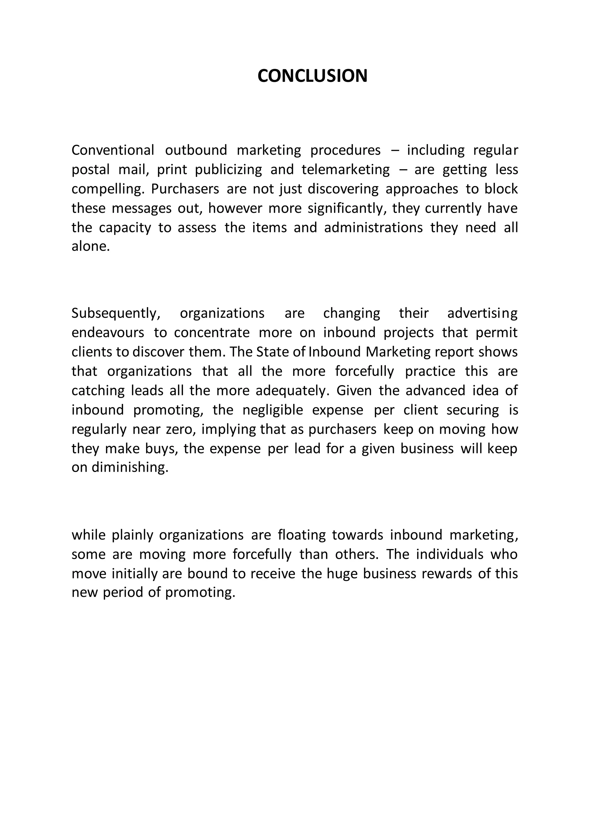 CONCLUSION
Conventional outbound marketing procedures – including regular
postal mail, print publicizing and telemarketing – are getting less
compelling. Purchasers are not just discovering approaches to block
these messages out, however more significantly, they currently have
the capacity to assess the items and administrations they need all
alone.
Subsequently, organizations are changing their advertising
endeavours to concentrate more on inbound projects that permit
clients to discover them. The State of Inbound Marketing report shows
that organizations that all the more forcefully practice this are
catching leads all the more adequately. Given the advanced idea of
inbound promoting, the negligible expense per client securing is
regularly near zero, implying that as purchasers keep on moving how
they make buys, the expense per lead for a given business will keep
on diminishing.
while plainly organizations are floating towards inbound marketing,
some are moving more forcefully than others. The individuals who
move initially are bound to receive the huge business rewards of this
new period of promoting.
 