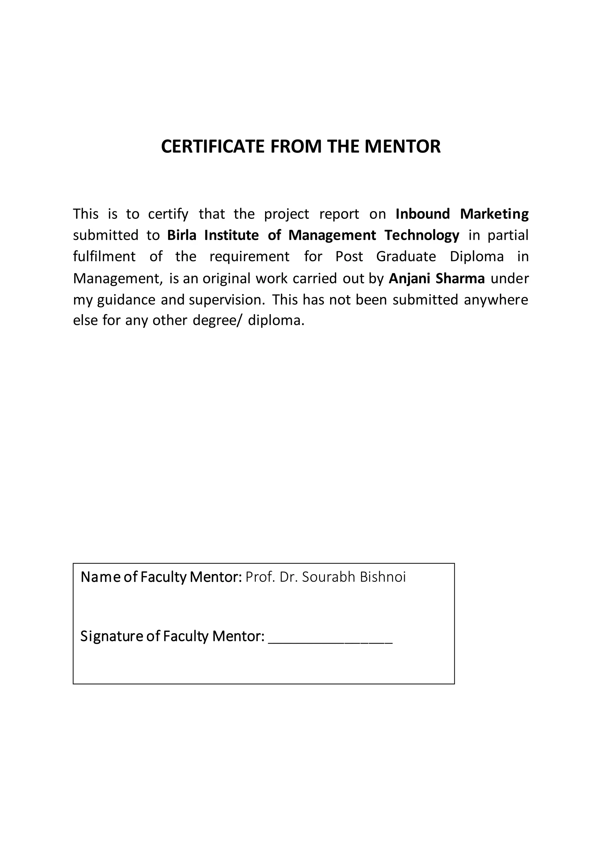 CERTIFICATE FROM THE MENTOR
This is to certify that the project report on Inbound Marketing
submitted to Birla Institute of Management Technology in partial
fulfilment of the requirement for Post Graduate Diploma in
Management, is an original work carried out by Anjani Sharma under
my guidance and supervision. This has not been submitted anywhere
else for any other degree/ diploma.
Name of Faculty Mentor: Prof. Dr. Sourabh Bishnoi
Signature of Faculty Mentor: ________________
 