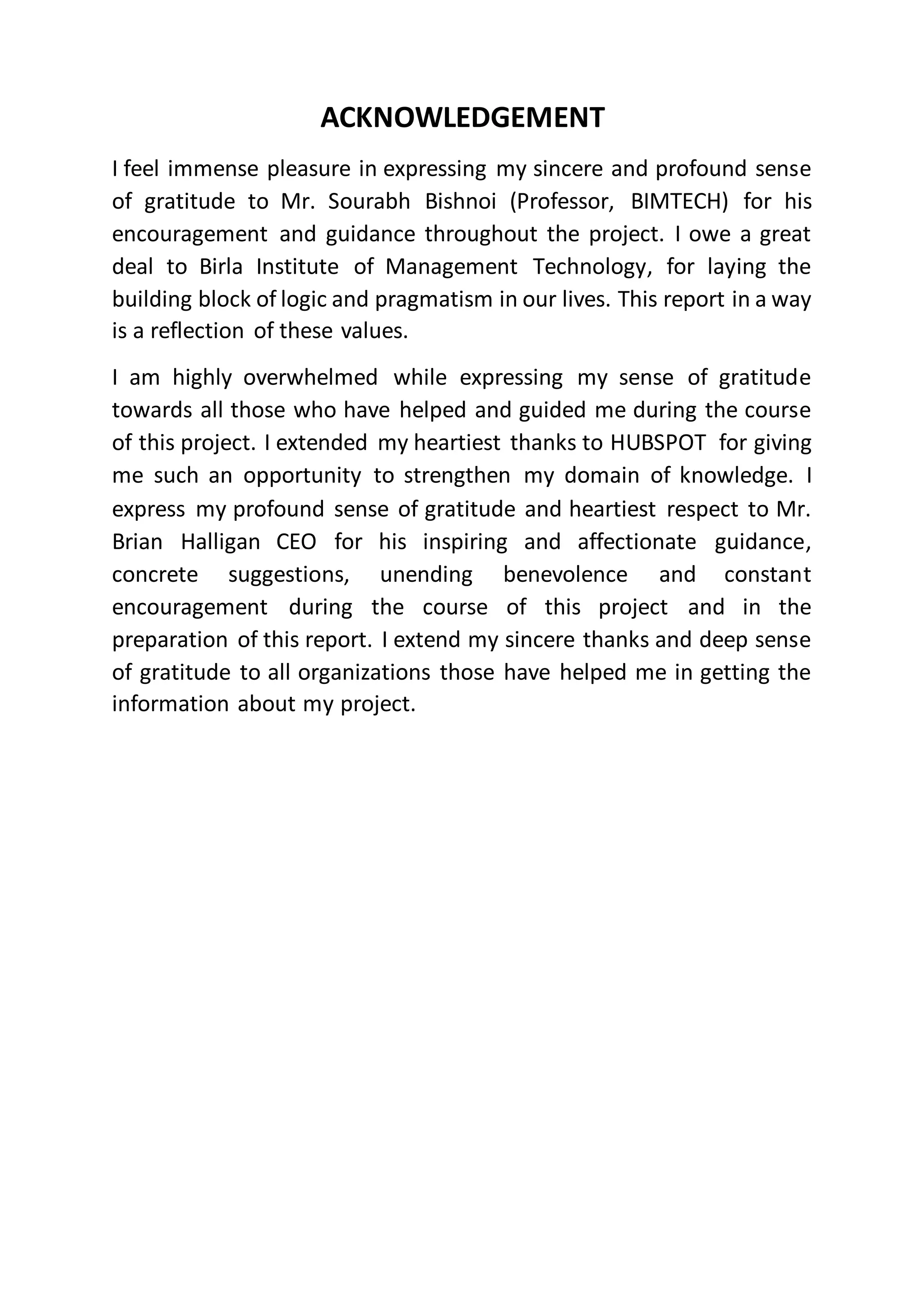 ACKNOWLEDGEMENT
I feel immense pleasure in expressing my sincere and profound sense
of gratitude to Mr. Sourabh Bishnoi (Professor, BIMTECH) for his
encouragement and guidance throughout the project. I owe a great
deal to Birla Institute of Management Technology, for laying the
building block of logic and pragmatism in our lives. This report in a way
is a reflection of these values.
I am highly overwhelmed while expressing my sense of gratitude
towards all those who have helped and guided me during the course
of this project. I extended my heartiest thanks to HUBSPOT for giving
me such an opportunity to strengthen my domain of knowledge. I
express my profound sense of gratitude and heartiest respect to Mr.
Brian Halligan CEO for his inspiring and affectionate guidance,
concrete suggestions, unending benevolence and constant
encouragement during the course of this project and in the
preparation of this report. I extend my sincere thanks and deep sense
of gratitude to all organizations those have helped me in getting the
information about my project.
 