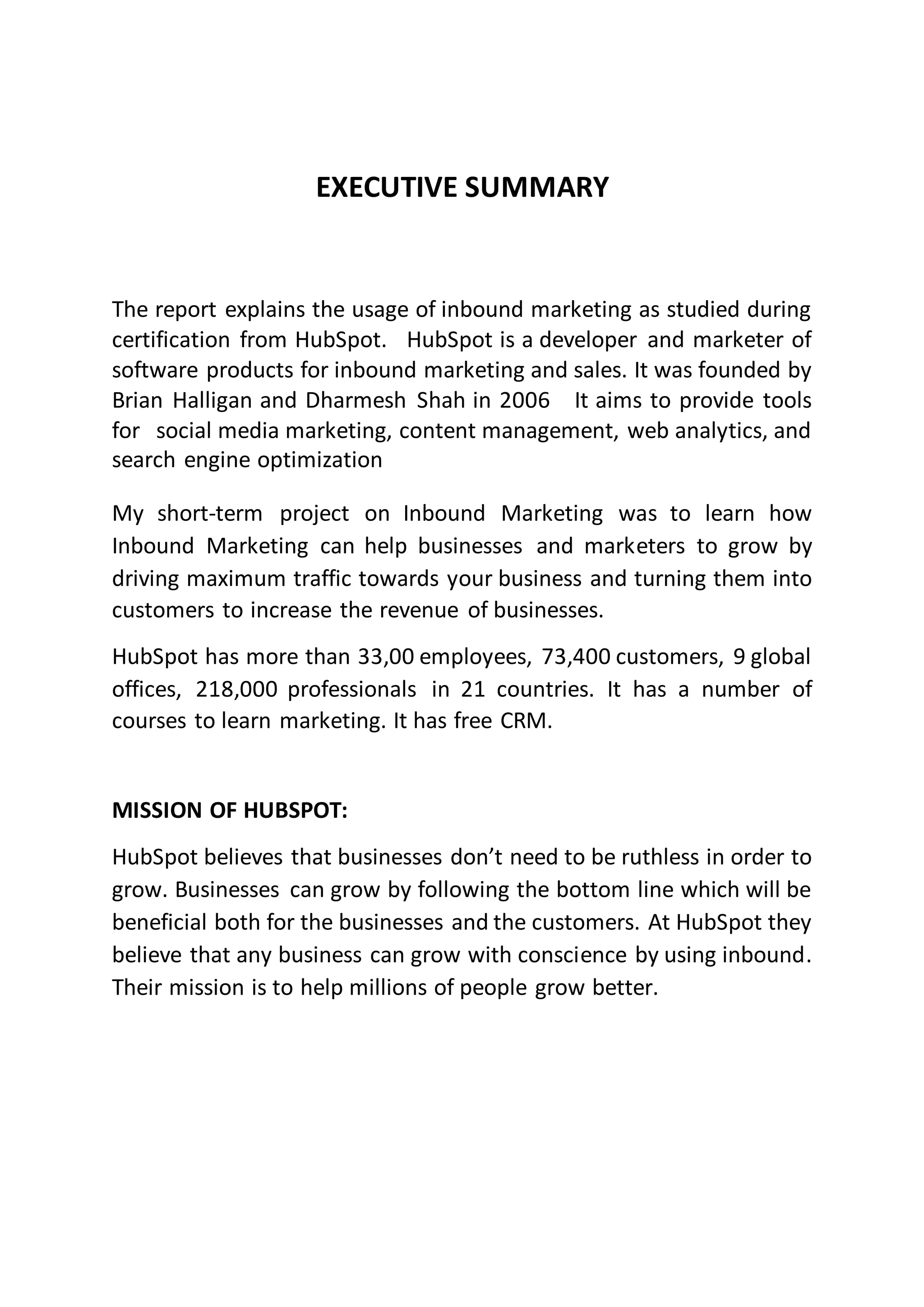 EXECUTIVE SUMMARY
The report explains the usage of inbound marketing as studied during
certification from HubSpot. “HubSpot is a developer and marketer of
software products for inbound marketing and sales. It was founded by
Brian Halligan and Dharmesh Shah in 2006”. It aims to provide tools
for “social media marketing, content management, web analytics, and
search engine optimization”.
My short-term project on Inbound Marketing was to learn how
Inbound Marketing can help businesses and marketers to grow by
driving maximum traffic towards your business and turning them into
customers to increase the revenue of businesses.
HubSpot has more than 33,00 employees, 73,400 customers, 9 global
offices, 218,000 professionals in 21 countries. It has a number of
courses to learn marketing. It has free CRM.
MISSION OF HUBSPOT:
HubSpot believes that businesses don’t need to be ruthless in order to
grow. Businesses can grow by following the bottom line which will be
beneficial both for the businesses and the customers. At HubSpot they
believe that any business can grow with conscience by using inbound.
Their mission is to help millions of people grow better.
 