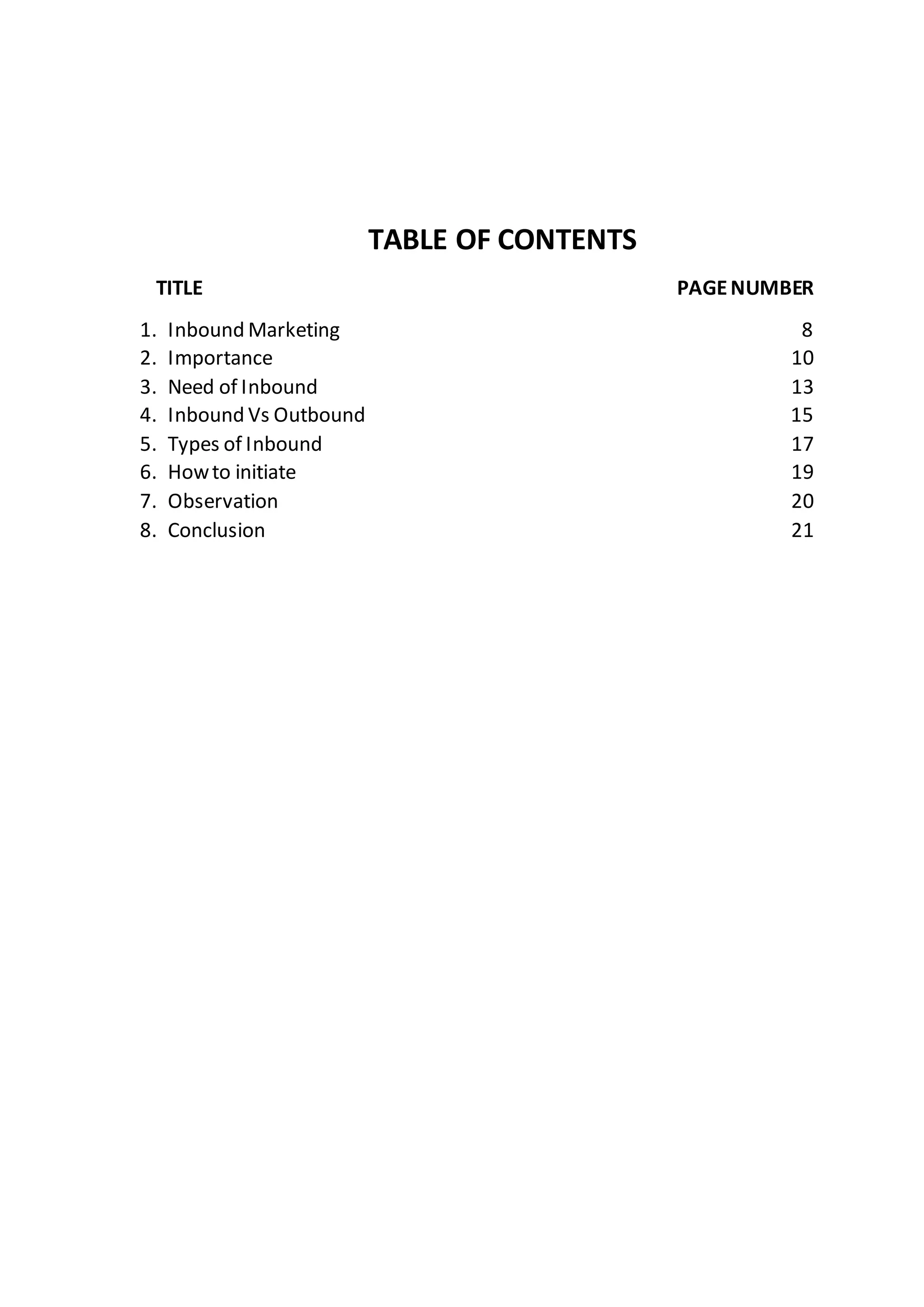 TABLE OF CONTENTS
TITLE PAGENUMBER
1. Inbound Marketing 8
2. Importance 10
3. Need of Inbound 13
4. Inbound Vs Outbound 15
5. Types of Inbound 17
6. Howto initiate 19
7. Observation 20
8. Conclusion 21
 
