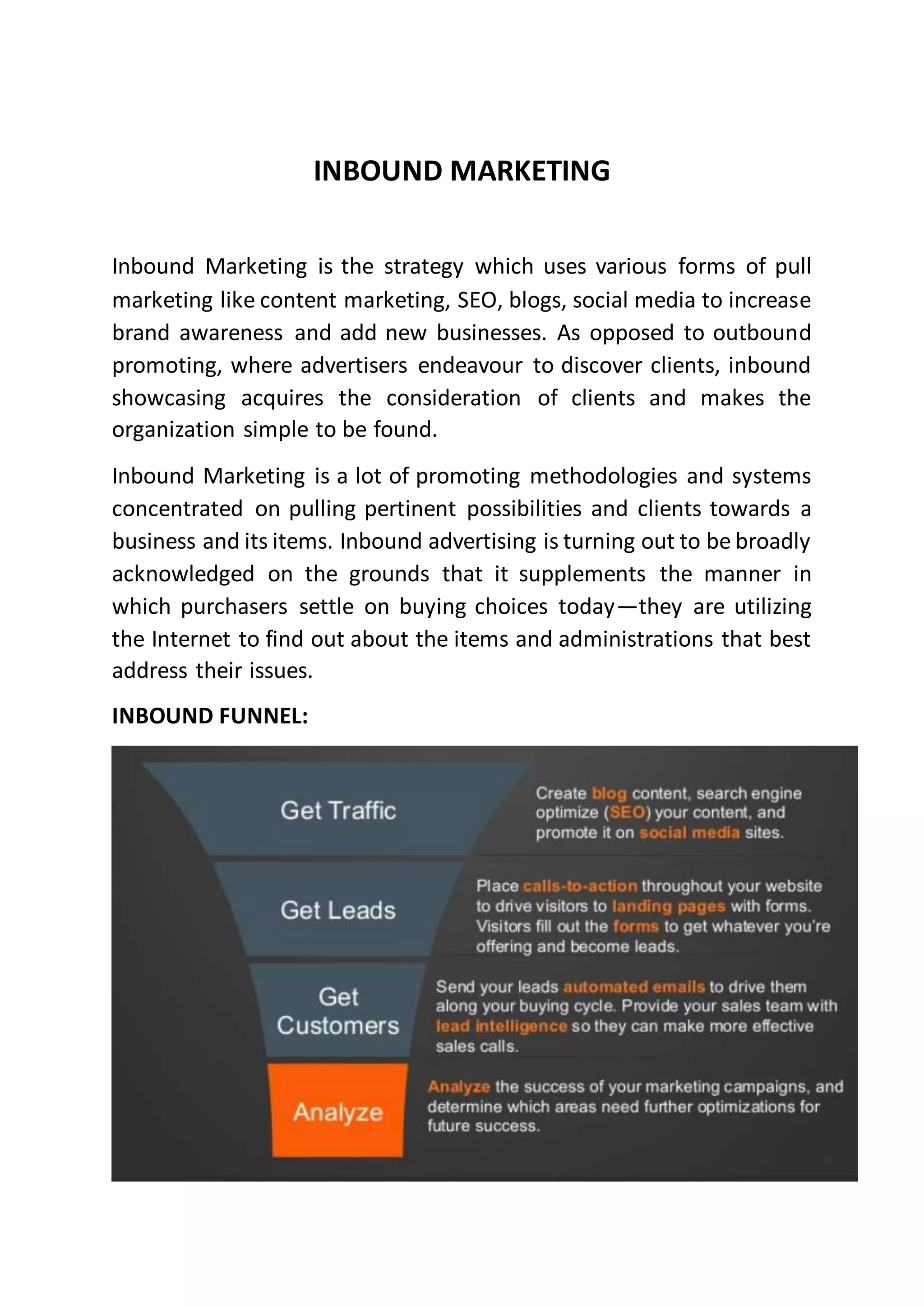 INBOUND MARKETING
Inbound Marketing is the strategy which uses various forms of pull
marketing like content marketing, SEO, blogs, social media to increase
brand awareness and add new businesses. As opposed to outbound
promoting, where advertisers endeavour to discover clients, inbound
showcasing acquires the consideration of clients and makes the
organization simple to be found.
Inbound Marketing is a lot of promoting methodologies and systems
concentrated on pulling pertinent possibilities and clients towards a
business and its items. Inbound advertising is turning out to be broadly
acknowledged on the grounds that it supplements the manner in
which purchasers settle on buying choices today—they are utilizing
the Internet to find out about the items and administrations that best
address their issues.
INBOUND FUNNEL:
 