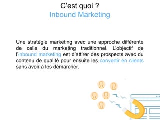 C’est quoi ?
Inbound Marketing
Une stratégie marketing avec une approche différente
de celle du marketing traditionnel. L’objectif de
l’inbound marketing est d’attirer des prospects avec du
contenu de qualité pour ensuite les convertir en clients
sans avoir à les démarcher.
 