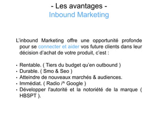 - Les avantages -
Inbound Marketing
L’inbound Marketing offre une opportunité profonde
pour se connecter et aider vos future clients dans leur
décision d’achat de votre produit, c’est :
• Rentable. ( Tiers du budget qu’en outbound )
• Durable. ( Smo & Seo )
• Atteindre de nouveaux marchés & audiences.
• Immédiat. ( Radio /^ Google )
• Développer l'autorité et la notoriété de la marque (
HBSPT ).
 