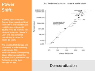 Power
Shift:
In 1965, Intel co-founder
Gordon Moore predicted that
the number of transistors you
could fit on a chip would
double every 18 months. This
became known as “Moore’s
Law” and has remained
remarkably accurate for
nearly 50 years.

The result is that storage and
bandwidth are cheap enough
to give away. This
democratization of computing
power allows websites like
YouTube, Flickr, Facebook and
Twitter to provide their
services for free.
                                 Democratization
 