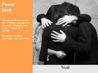Power
Shift
This new, perfect democracy
uses a different currency than
old media. Companies used
to pay “x” dollars for “y”
eyeballs.

The currency of digital
marketing is trust, not dollars.




                                   Trust
 