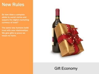 New Rules
So how does a company
abide by social norms and
acquire the digital marketing
currency of trust?

The same way humans build
trust with new relationships:
We give gifts to prove we
mean no harm.




                                Gift Economy
 
