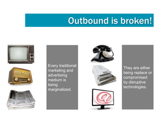 Outbound is broken!



Every traditional
                       They are either
marketing and
                       being replace or
advertising
                       compromised
medium is
                       by disruptive
being
                       technologies.
marginalized.
 