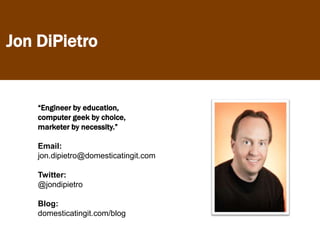 Jon DiPietro


    “Engineer by education,
    computer geek by choice,
    marketer by necessity.”

    Email:
    jon.dipietro@domesticatingit.com

    Twitter:
    @jondipietro

    Blog:
    domesticatingit.com/blog
 
