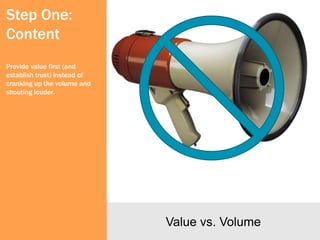 Step One:
Content
Provide value first (and
establish trust) instead of
cranking up the volume and
shouting louder.




                              Value vs. Volume
 