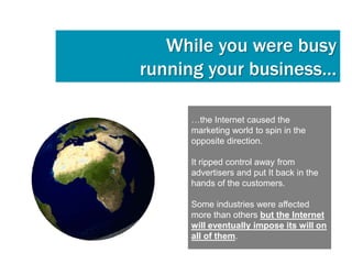 While you were busy
running your business…

     …the Internet caused the
     marketing world to spin in the
     opposite direction.

     It ripped control away from
     advertisers and put It back in the
     hands of the customers.

     Some industries were affected
     more than others but the Internet
     will eventually impose its will on
     all of them.
 