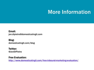 More Information


Email:
jon.dipietro@domesticatingit.com

Blog:
domesticatingit.com/blog

Twitter:
@JonDiPietro

Free Evaluation:
http://www.domesticatingit.com/free-inbound-marketing-evaluation/
 
