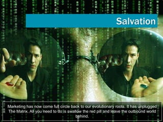 Salvation




Marketing has now come full circle back to our evolutionary roots. It has unplugged
The Matrix. All you need to do is swallow the red pill and leave the outbound world
                                      behind.
 