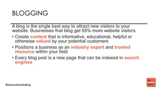 #inboundmarketing#inboundmarketing
BLOGGING
A blog is the single best way to attract new visitors to your
website. Businesses that blog get 55% more website visitors
• Create content that is informative, educational, helpful or
otherwise valued by your potential customers
• Positions a business as an industry expert and trusted
resource within your field
• Every blog post is a new page that can be indexed in search
engines
 