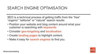 #inboundmarketing#inboundmarketing
SEARCH ENGINE OPTIMISATION
SEO is a technical process of getting traffic from the “free”
“organic” “editorial” or “natural” search results.
• Position your website and blog content around what your
customer is searching with keywords
• Consider geo-targeting and localisation
• Create landing pages to highlight content.
• Make it easy for search engines to find you.
 
