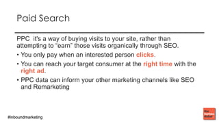 #inboundmarketing#inboundmarketing
PAID SEARCH
PPC it's a way of buying visits to your site, rather than
attempting to “earn” those visits organically through SEO.
• You only pay when an interested person clicks.
• You can reach your target consumer at the right time with the
right ad.
• PPC data can inform your other marketing channels like SEO
and Remarketing
 