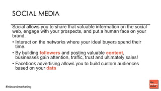 #inboundmarketing#inboundmarketing
SOCIAL MEDIA
Social allows you to share that valuable information on the social
web, engage with your prospects, and put a human face on your
brand.
• Interact on the networks where your ideal buyers spend their
time.
• By building followers and posting valuable content,
businesses gain attention, traffic, trust and ultimately sales!
• Facebook advertising allows you to build custom audiences
based on your data
 
