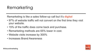 #inboundmarketing#inboundmarketing
REMARKETING
Remarketing is like a sales follow-up call but it’s digital
• 97% of website traffic will not convert on the first time they visit
your website.
• 15% of the traffic does come back and purchase.
• Remarketing methods are 65% lower in cost.
• Website visits increase by 300%
• Increases Brand Awareness
 