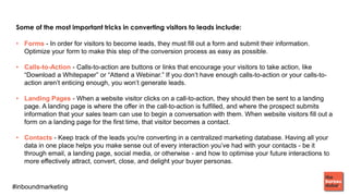 #inboundmarketing
Some of the most important tricks in converting visitors to leads include:
• Forms - In order for visitors to become leads, they must fill out a form and submit their information.
Optimize your form to make this step of the conversion process as easy as possible.
• Calls-to-Action - Calls-to-action are buttons or links that encourage your visitors to take action, like
“Download a Whitepaper” or “Attend a Webinar.” If you don’t have enough calls-to-action or your calls-to-
action aren’t enticing enough, you won’t generate leads.
• Landing Pages - When a website visitor clicks on a call-to-action, they should then be sent to a landing
page. A landing page is where the offer in the call-to-action is fulfilled, and where the prospect submits
information that your sales team can use to begin a conversation with them. When website visitors fill out a
form on a landing page for the first time, that visitor becomes a contact.
• Contacts - Keep track of the leads you're converting in a centralized marketing database. Having all your
data in one place helps you make sense out of every interaction you’ve had with your contacts - be it
through email, a landing page, social media, or otherwise - and how to optimise your future interactions to
more effectively attract, convert, close, and delight your buyer personas.
 
