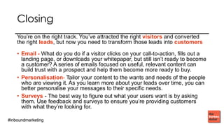 #inboundmarketing#inboundmarketing
You’re on the right track. You’ve attracted the right
visitors and converted the right leads, but now you need
to transform those leads into customers
• Email - What do you do if a visitor clicks on your call-to-action, fills
out a landing page, or downloads your whitepaper, but still isn’t
ready to become a customer? A series of emails focused on useful,
relevant content can build trust with a prospect and help them
become more ready to buy.
• Personalisation - Tailor your content to the wants and needs of the
people who are viewing it. As you learn more about your leads over
time, you can better personalise your messages to their specific
needs.
• Surveys - The best way to figure out what your users want is by
asking them. Use feedback and surveys to ensure you’re providing
customers with what they’re looking for.
 