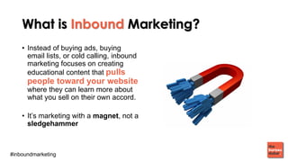 #inboundmarketing
What is Inbound Marketing?
• Instead of buying ads, buying
email lists, or cold calling, inbound
marketing focuses on creating
educational content that pulls
people toward your website
where they can learn more about
what you sell on their own accord.
• It’s marketing with a magnet, not a
sledgehammer
 