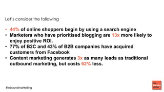 #inboundmarketing
Let’s consider the following
• 44% of online shoppers begin by using a search engine
• Marketers who have prioritised blogging are 13x more likely to
enjoy positive ROI.
• 77% of B2C and 43% of B2B companies have acquired
customers from Facebook
• Content marketing generates 3x as many leads as traditional
outbound marketing, but costs 62% less.
 