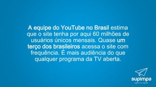 A equipe do YouTube no Brasil estima
que o site tenha por aqui 60 milhões de
usuários únicos mensais. Quase um
terço dos brasileiros acessa o site com
frequência. É mais audiência do que
qualquer programa da TV aberta.
 