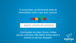 Informações em sites, fóruns, mídias
sociais, anúncios. Não faltam fontes sobre o
produto ou serviço desejado.
O consumidor vai ativamente atrás de
informações sobre o que quer comprar.
BASTA JOGAR NO GOOGLE
 