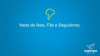 Nada de likes, Fãs e Seguidores.

 