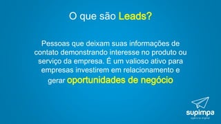 O que são Leads?
Pessoas que deixam suas informações de
contato demonstrando interesse no produto ou
serviço da empresa. É um valioso ativo para
empresas investirem em relacionamento e
gerar oportunidades de negócio
 