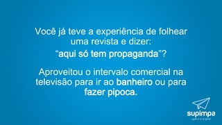 Você já teve a experiência de folhear
uma revista e dizer:
“aqui só tem propaganda”?
Aproveitou o intervalo comercial na
televisão para ir ao banheiro ou para
fazer pipoca.
 