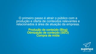 O primeiro passo é atrair o público com a
produção e oferta de conteúdos relevantes e
relacionados à área de atuação da empresa.
Produção de conteúdo (Blog)
Otimização de conteúdo (SEO)
Compra de mídia
 