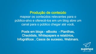 Produção de conteúdo
mapear os conteúdos relevantes para o
público-alvo e oferecê-los em um blog abre um
canal para o público chegar até você,
Posts em blogs - eBooks - Planilhas,
Checklists, Whitepapers e relatórios,
Infográficos , Casos de sucesso, Webinars.
 