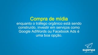 Compra de mídia
enquanto o tráfego orgânico está sendo
construído, investir em serviços como
Google AdWords ou Facebook Ads é
uma boa opção.
 