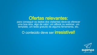 Ofertas relevantes:
para conseguir os dados dos visitantes deve-se oferecer
uma boa isca, algo de valor: um eBook ou webinar, um
template, um teste gratuito de alguma ferramenta, etc.
O conteúdo deve ser irresistível!
 