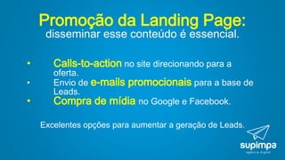 Promoção da Landing Page:
disseminar esse conteúdo é essencial.
• Calls-to-action no site direcionando para a
oferta.
• Envio de e-mails promocionais para a base de
Leads.
• Compra de mídia no Google e Facebook.
Excelentes opções para aumentar a geração de Leads.
 
