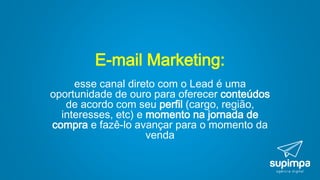 E-mail Marketing:
esse canal direto com o Lead é uma
oportunidade de ouro para oferecer conteúdos
de acordo com seu perfil (cargo, região,
interesses, etc) e momento na jornada de
compra e fazê-lo avançar para o momento da
venda
 