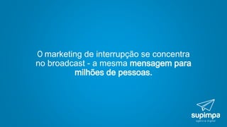 O marketing de interrupção se concentra
no broadcast - a mesma mensagem para
milhões de pessoas.
 