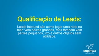 Qualificação de Leads:
Leads Inbound são como jogar uma rede no
mar: vêm peixes grandes, mas também vêm
peixes pequenos, lixo e outros objetos sem
utilidade.
 