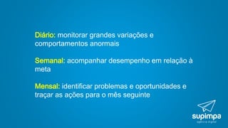 Diário: monitorar grandes variações e
comportamentos anormais
Semanal: acompanhar desempenho em relação à
meta
Mensal: identificar problemas e oportunidades e
traçar as ações para o mês seguinte
 
