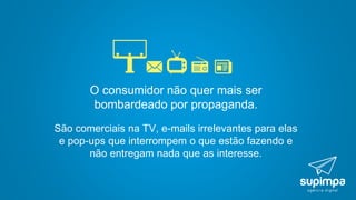 O consumidor não quer mais ser
bombardeado por propaganda.
São comerciais na TV, e-mails irrelevantes para elas
e pop-ups que interrompem o que estão fazendo e
não entregam nada que as interesse.
 