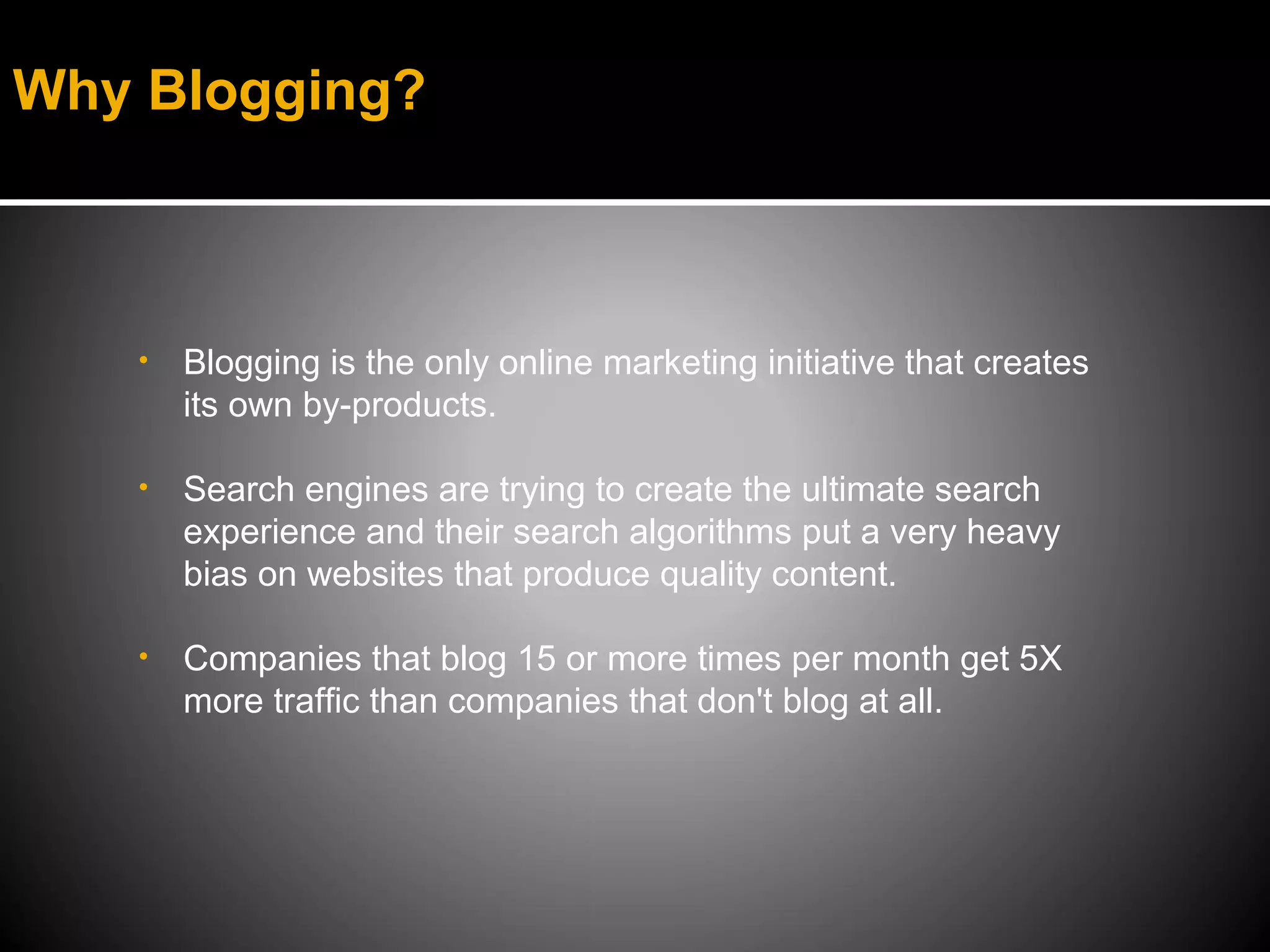 Why Blogging?



   •   Blogging is the only online marketing initiative that creates
       its own by-products.

   •   Search engines are trying to create the ultimate search
       experience and their search algorithms put a very heavy
       bias on websites that produce quality content.

   •   Companies that blog 15 or more times per month get 5X
       more traffic than companies that don't blog at all.
 