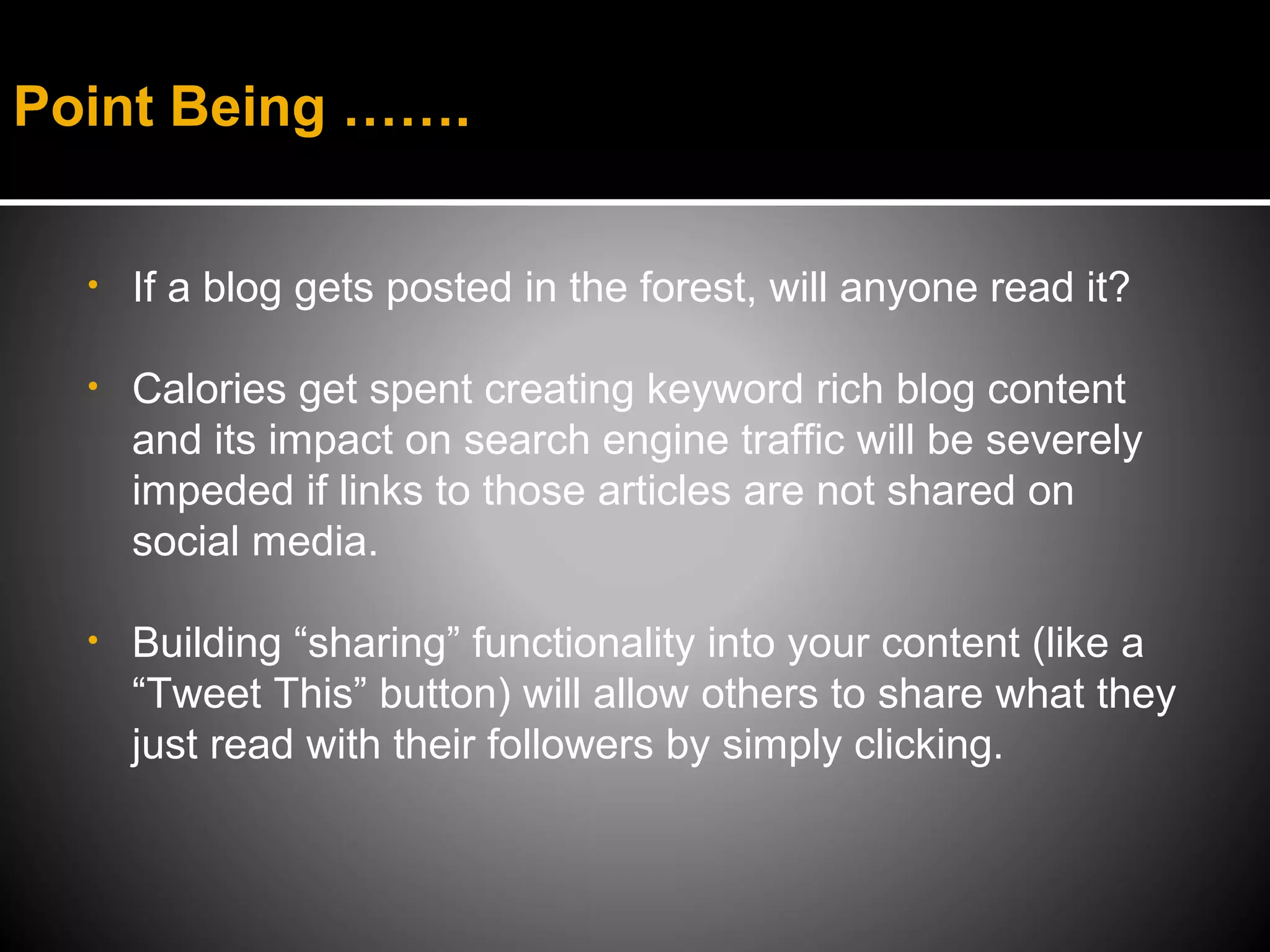 Point Being …….


  •   If a blog gets posted in the forest, will anyone read it?

  •   Calories get spent creating keyword rich blog content
      and its impact on search engine traffic will be severely
      impeded if links to those articles are not shared on
      social media.

  •   Building “sharing” functionality into your content (like a
      “Tweet This” button) will allow others to share what they
      just read with their followers by simply clicking.
 